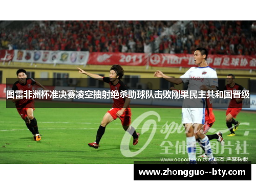 图雷非洲杯准决赛凌空抽射绝杀助球队击败刚果民主共和国晋级