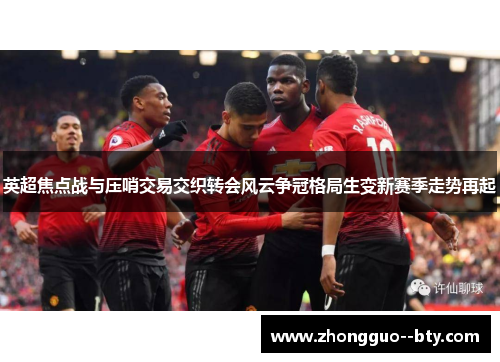 英超焦点战与压哨交易交织转会风云争冠格局生变新赛季走势再起 英超焦点战与压哨交易交织转会风云争冠格局生变新赛季走势再起