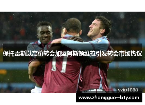保托雷斯以高价转会加盟阿斯顿维拉引发转会市场热议 保托雷斯以高价转会加盟阿斯顿维拉引发转会市场热议