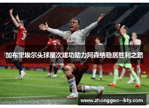 加布里埃尔头球屡次建功助力阿森纳稳居胜利之路 加布里埃尔头球屡次建功助力阿森纳稳居胜利之路